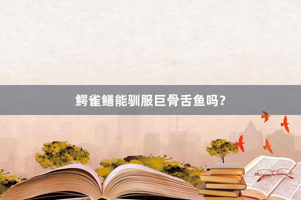鳄雀鳝能驯服巨骨舌鱼吗？