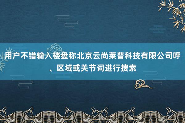 用户不错输入楼盘称北京云尚莱普科技有限公司呼、区域或关节词进行搜索